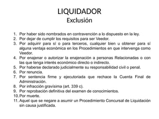 LIQUIDADOR
Exclusión
1. Por haber sido nombrados en contravención a lo dispuesto en la ley.
2. Por dejar de cumplir los requisitos para ser Veedor.
3. Por adquirir para sí o para terceros, cualquier bien u obtener para sí
alguna ventaja económica en los Procedimientos en que intervenga como
Veedor.
4. Por enajenar o autorizar la enajenación a personas Relacionadas o con
las que tenga interés económico directo o indirecto.
5. Por haberse declarado judicialmente su responsabilidad civil o penal.
6. Por renuncia.
7. Por sentencia firme y ejecutoriada que rechace la Cuenta Final de
Administración.
8. Por infracción gravísima (art. 339 c).
9. Por reprobación definitiva del examen de conocimientos.
10.Por muerte.
11. Aquel que se negare a asumir un Procedimiento Concursal de Liquidación
sin causa justificada.
 