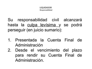 LIQUIDADOR
Responsabilidad
Su responsabilidad civil alcanzará
hasta la culpa levísima y se podrá
perseguir (en juicio sumario):
1. Presentada la Cuenta Final de
Administración
2. Desde el vencimiento del plazo
para rendir su Cuenta Final de
Administración.
 