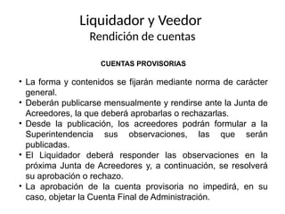 Liquidador y Veedor
Rendición de cuentas
CUENTAS PROVISORIAS
• La forma y contenidos se fijarán mediante norma de carácter
general.
• Deberán publicarse mensualmente y rendirse ante la Junta de
Acreedores, la que deberá aprobarlas o rechazarlas.
• Desde la publicación, los acreedores podrán formular a la
Superintendencia sus observaciones, las que serán
publicadas.
• El Liquidador deberá responder las observaciones en la
próxima Junta de Acreedores y, a continuación, se resolverá
su aprobación o rechazo.
• La aprobación de la cuenta provisoria no impedirá, en su
caso, objetar la Cuenta Final de Administración.
 