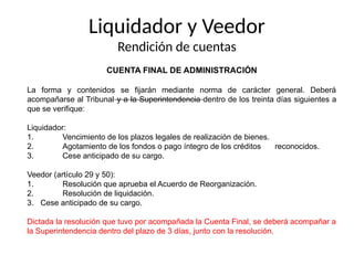Liquidador y Veedor
Rendición de cuentas
CUENTA FINAL DE ADMINISTRACIÓN
La forma y contenidos se fijarán mediante norma de carácter general. Deberá
acompañarse al Tribunal y a la Superintendencia dentro de los treinta días siguientes a
que se verifique:
Liquidador:
1. Vencimiento de los plazos legales de realización de bienes.
2. Agotamiento de los fondos o pago íntegro de los créditos reconocidos.
3. Cese anticipado de su cargo.
Veedor (artículo 29 y 50):
1. Resolución que aprueba el Acuerdo de Reorganización.
2. Resolución de liquidación.
3. Cese anticipado de su cargo.
Dictada la resolución que tuvo por acompañada la Cuenta Final, se deberá acompañar a
la Superintendencia dentro del plazo de 3 días, junto con la resolución.
 