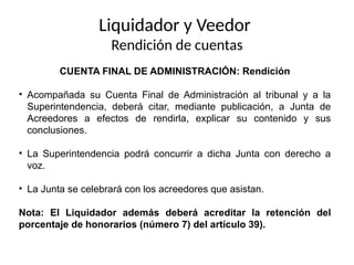 Liquidador y Veedor
Rendición de cuentas
CUENTA FINAL DE ADMINISTRACIÓN: Rendición
• Acompañada su Cuenta Final de Administración al tribunal y a la
Superintendencia, deberá citar, mediante publicación, a Junta de
Acreedores a efectos de rendirla, explicar su contenido y sus
conclusiones.
• La Superintendencia podrá concurrir a dicha Junta con derecho a
voz.
• La Junta se celebrará con los acreedores que asistan.
Nota: El Liquidador además deberá acreditar la retención del
porcentaje de honorarios (número 7) del artículo 39).
 