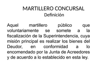MARTILLERO CONCURSAL
Definición
Aquel martillero público que
voluntariamente se somete a la
fiscalización de la Superintendencia, cuya
misión principal es realizar los bienes del
Deudor, en conformidad a lo
encomendado por la Junta de Acreedores
y de acuerdo a lo establecido en esta ley.
 