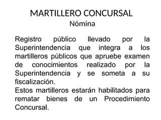 MARTILLERO CONCURSAL
Nómina
Registro público llevado por la
Superintendencia que integra a los
martilleros públicos que apruebe examen
de conocimientos realizado por la
Superintendencia y se someta a su
fiscalización.
Estos martilleros estarán habilitados para
rematar bienes de un Procedimiento
Concursal.
 