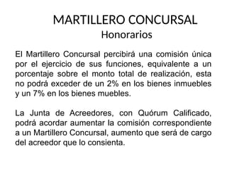 MARTILLERO CONCURSAL
Honorarios
El Martillero Concursal percibirá una comisión única
por el ejercicio de sus funciones, equivalente a un
porcentaje sobre el monto total de realización, esta
no podrá exceder de un 2% en los bienes inmuebles
y un 7% en los bienes muebles.
La Junta de Acreedores, con Quórum Calificado,
podrá acordar aumentar la comisión correspondiente
a un Martillero Concursal, aumento que será de cargo
del acreedor que lo consienta.
 