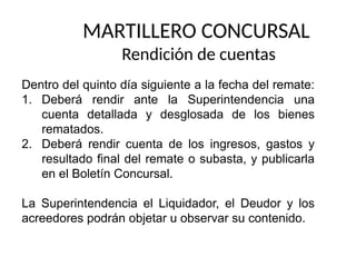 MARTILLERO CONCURSAL
Rendición de cuentas
Dentro del quinto día siguiente a la fecha del remate:
1. Deberá rendir ante la Superintendencia una
cuenta detallada y desglosada de los bienes
rematados.
2. Deberá rendir cuenta de los ingresos, gastos y
resultado final del remate o subasta, y publicarla
en el Boletín Concursal.
La Superintendencia el Liquidador, el Deudor y los
acreedores podrán objetar u observar su contenido.
 
