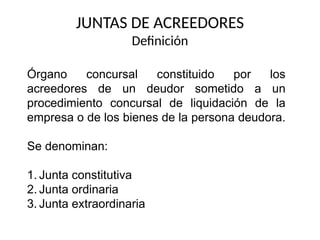 JUNTAS DE ACREEDORES
Definición
Órgano concursal constituido por los
acreedores de un deudor sometido a un
procedimiento concursal de liquidación de la
empresa o de los bienes de la persona deudora.
Se denominan:
1. Junta constitutiva
2. Junta ordinaria
3. Junta extraordinaria
 