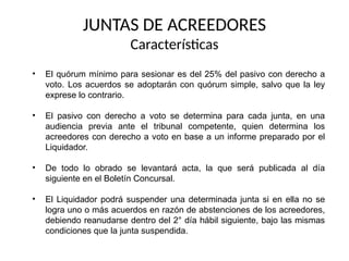 JUNTAS DE ACREEDORES
Características
• El quórum mínimo para sesionar es del 25% del pasivo con derecho a
voto. Los acuerdos se adoptarán con quórum simple, salvo que la ley
exprese lo contrario.
• El pasivo con derecho a voto se determina para cada junta, en una
audiencia previa ante el tribunal competente, quien determina los
acreedores con derecho a voto en base a un informe preparado por el
Liquidador.
• De todo lo obrado se levantará acta, la que será publicada al día
siguiente en el Boletín Concursal.
• El Liquidador podrá suspender una determinada junta si en ella no se
logra uno o más acuerdos en razón de abstenciones de los acreedores,
debiendo reanudarse dentro del 2° día hábil siguiente, bajo las mismas
condiciones que la junta suspendida.
 