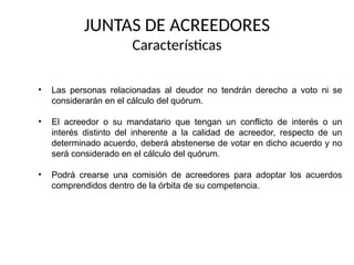 • Las personas relacionadas al deudor no tendrán derecho a voto ni se
considerarán en el cálculo del quórum.
• El acreedor o su mandatario que tengan un conflicto de interés o un
interés distinto del inherente a la calidad de acreedor, respecto de un
determinado acuerdo, deberá abstenerse de votar en dicho acuerdo y no
será considerado en el cálculo del quórum.
• Podrá crearse una comisión de acreedores para adoptar los acuerdos
comprendidos dentro de la órbita de su competencia.
JUNTAS DE ACREEDORES
Características
 