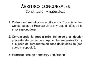 ÁRBITROS CONCURSALES
Constitución y naturaleza
1. Podrán ser sometidos a arbitraje los Procedimientos
Concursales de Reorganización y Liquidación, de la
empresa deudora.
2. Corresponde la proposición del mismo al deudor
presentando cartas de apoyo en la reorganización, y
a la junta de acreedores en caso de liquidación (con
quórum especial).
3. El árbitro será de derecho y unipersonal.
 
