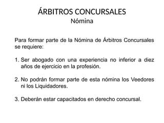 ÁRBITROS CONCURSALES
Nómina
Para formar parte de la Nómina de Árbitros Concursales
se requiere:
1. Ser abogado con una experiencia no inferior a diez
años de ejercicio en la profesión.
2. No podrán formar parte de esta nómina los Veedores
ni los Liquidadores.
3. Deberán estar capacitados en derecho concursal.
 