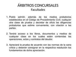 ÁRBITROS CONCURSALES
Facultades
1. Podrá admitir, además de los medios probatorios
establecidos en el Código de Procedimiento Civil, cualquier
otra clase de prueba y decretar de oficio las diligencias
probatorias que estime conveniente, con citación a las
partes.
2. Tendrá acceso a los libros, documentos y medios de
cualquier clase en los cuales estén contenidas las
operaciones, actos y contratos del deudor.
3. Apreciará la prueba de acuerdo con las normas de la sana
crítica y deberán consignar en la respectiva resolución los
fundamentos de dicha apreciación.
 