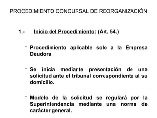 PROCEDIMIENTO CONCURSAL DE REORGANIZACIÓN
1.- Inicio del Procedimiento: (Art. 54.)
• Procedimiento aplicable solo a la Empresa
Deudora.
• Se inicia mediante presentación de una
solicitud ante el tribunal correspondiente al su
domicilio.
• Modelo de la solicitud se regulará por la
Superintendencia mediante una norma de
carácter general.
 