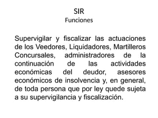 SIR
Funciones
Supervigilar y fiscalizar las actuaciones
de los Veedores, Liquidadores, Martilleros
Concursales, administradores de la
continuación de las actividades
económicas del deudor, asesores
económicos de insolvencia y, en general,
de toda persona que por ley quede sujeta
a su supervigilancia y fiscalización.
 