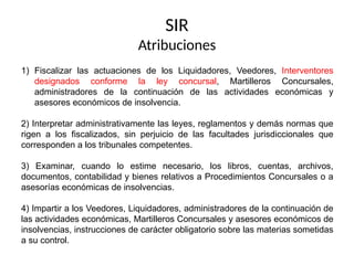 SIR
Atribuciones
1) Fiscalizar las actuaciones de los Liquidadores, Veedores, Interventores
designados conforme la ley concursal, Martilleros Concursales,
administradores de la continuación de las actividades económicas y
asesores económicos de insolvencia.
2) Interpretar administrativamente las leyes, reglamentos y demás normas que
rigen a los fiscalizados, sin perjuicio de las facultades jurisdiccionales que
corresponden a los tribunales competentes.
3) Examinar, cuando lo estime necesario, los libros, cuentas, archivos,
documentos, contabilidad y bienes relativos a Procedimientos Concursales o a
asesorías económicas de insolvencias.
4) Impartir a los Veedores, Liquidadores, administradores de la continuación de
las actividades económicas, Martilleros Concursales y asesores económicos de
insolvencias, instrucciones de carácter obligatorio sobre las materias sometidas
a su control.
 