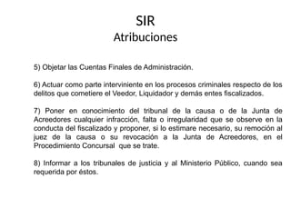 5) Objetar las Cuentas Finales de Administración.
6) Actuar como parte interviniente en los procesos criminales respecto de los
delitos que cometiere el Veedor, Liquidador y demás entes fiscalizados.
7) Poner en conocimiento del tribunal de la causa o de la Junta de
Acreedores cualquier infracción, falta o irregularidad que se observe en la
conducta del fiscalizado y proponer, si lo estimare necesario, su remoción al
juez de la causa o su revocación a la Junta de Acreedores, en el
Procedimiento Concursal que se trate.
8) Informar a los tribunales de justicia y al Ministerio Público, cuando sea
requerida por éstos.
SIR
Atribuciones
 