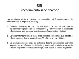 SIR
Procedimiento sancionatorio
Las sanciones serán impuestas por resolución del Superintendente, de
conformidad a lo dispuesto en la ley.
1. Deberán fundarse en un procedimiento que se iniciará con la
representación precisa de las infracciones y su notificación al fiscalizado
infractor para que presente sus descargos (plazo sobre 10 días).
2. La Superintendencia dará lugar a las medidas probatorias que solicite el
infractor en sus descargos (artículos 35 y 36 de la Ley 19.880).
3. La resolución que se dicte en definitiva deberá pronunciarse sobre las
alegaciones y defensas del infractor y contendrá la declaración de la
sanción impuesta si correspondiere (30 días desde la última diligencia).
 