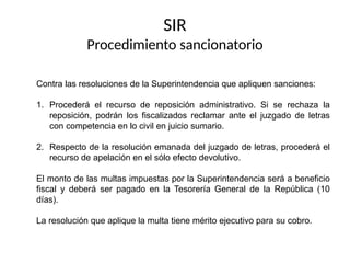 Contra las resoluciones de la Superintendencia que apliquen sanciones:
1. Procederá el recurso de reposición administrativo. Si se rechaza la
reposición, podrán los fiscalizados reclamar ante el juzgado de letras
con competencia en lo civil en juicio sumario.
2. Respecto de la resolución emanada del juzgado de letras, procederá el
recurso de apelación en el sólo efecto devolutivo.
El monto de las multas impuestas por la Superintendencia será a beneficio
fiscal y deberá ser pagado en la Tesorería General de la República (10
días).
La resolución que aplique la multa tiene mérito ejecutivo para su cobro.
SIR
Procedimiento sancionatorio
 