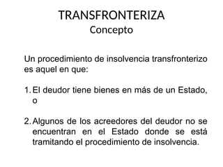 TRANSFRONTERIZA
Concepto
Un procedimiento de insolvencia transfronterizo
es aquel en que:
1.El deudor tiene bienes en más de un Estado,
o
2.Algunos de los acreedores del deudor no se
encuentran en el Estado donde se está
tramitando el procedimiento de insolvencia.
 