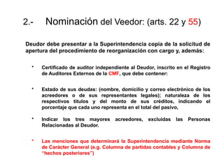 2.- Nominación del Veedor: (arts. 22 y 55)
Deudor debe presentar a la Superintendencia copia de la solicitud de
apertura del procedimiento de reorganización con cargo y, además:
• Certificado de auditor independiente al Deudor, inscrito en el Registro
de Auditores Externos de la CMF, que debe contener:
• Estado de sus deudas: (nombre, domicilio y correo electrónico de los
acreedores o de sus representantes legales); naturaleza de los
respectivos títulos y del monto de sus créditos, indicando el
porcentaje que cada uno representa en el total del pasivo,
• Indicar los tres mayores acreedores, excluidas las Personas
Relacionadas al Deudor.
• Las menciones que determinará la Superintendencia mediante Norma
de Carácter General (e.g. Columna de partidas contables y Columna de
“hechos posteriores”)
 