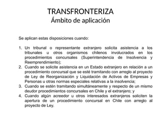 TRANSFRONTERIZA
Ámbito de aplicación
Se aplican estas disposiciones cuando:
1. Un tribunal o representante extranjero solicita asistencia a los
tribunales u otros organismos chilenos involucrados en los
procedimientos concursales (Superintendencia de Insolvencia y
Reemprendimiento);
2. Cuando se solicite asistencia en un Estado extranjero en relación a un
procedimiento concursal que se esté tramitando con arreglo al proyecto
de Ley de Reorganización y Liquidación de Activos de Empresas y
Personas u otras normas especiales relativas a la insolvencia;
3. Cuando se estén tramitando simultáneamente y respecto de un mismo
deudor procedimientos concursales en Chile y el extranjero; y
4. Cuando algún acreedor u otros interesados extranjeros soliciten la
apertura de un procedimiento concursal en Chile con arreglo al
proyecto de Ley.
 