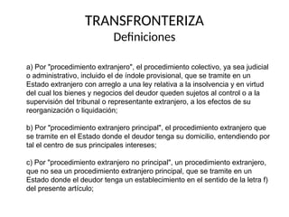 TRANSFRONTERIZA
Definiciones
a) Por "procedimiento extranjero", el procedimiento colectivo, ya sea judicial
o administrativo, incluido el de índole provisional, que se tramite en un
Estado extranjero con arreglo a una ley relativa a la insolvencia y en virtud
del cual los bienes y negocios del deudor queden sujetos al control o a la
supervisión del tribunal o representante extranjero, a los efectos de su
reorganización o liquidación;
b) Por "procedimiento extranjero principal", el procedimiento extranjero que
se tramite en el Estado donde el deudor tenga su domicilio, entendiendo por
tal el centro de sus principales intereses;
c) Por "procedimiento extranjero no principal", un procedimiento extranjero,
que no sea un procedimiento extranjero principal, que se tramite en un
Estado donde el deudor tenga un establecimiento en el sentido de la letra f)
del presente artículo;
 