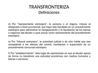 d) Por "representante extranjero", la persona o el órgano, incluso el
designado a título provisional, que haya sido facultado en un procedimiento
extranjero para administrar la reorganización o la liquidación de los bienes
o negocios del deudor o para actuar como representante del procedimiento
extranjero,
e) Por "tribunal extranjero", la autoridad judicial o de otra índole que sea
competente a los efectos del control, tramitación o supervisión de un
procedimiento concursal extranjero;
f) Por "establecimiento", todo lugar de operaciones en que el deudor ejerza
de forma no transitoria una actividad económica con medios humanos y
bienes o servicios;
TRANSFRONTERIZA
Definiciones
 