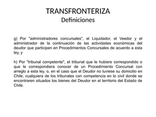 g) Por "administradores concursales", el Liquidador, el Veedor y el
administrador de la continuación de las actividades económicas del
deudor que participen en Procedimientos Concursales de acuerdo a esta
ley, y
h) Por "tribunal competente", el tribunal que le hubiere correspondido o
que le correspondiera conocer de un Procedimiento Concursal con
arreglo a esta ley, o, en el caso que el Deudor no tuviese su domicilio en
Chile, cualquiera de los tribunales con competencia en lo civil donde se
encontraren situados los bienes del Deudor en el territorio del Estado de
Chile.
TRANSFRONTERIZA
Definiciones
 