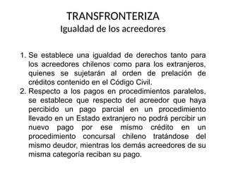 1. Se establece una igualdad de derechos tanto para
los acreedores chilenos como para los extranjeros,
quienes se sujetarán al orden de prelación de
créditos contenido en el Código Civil.
2. Respecto a los pagos en procedimientos paralelos,
se establece que respecto del acreedor que haya
percibido un pago parcial en un procedimiento
llevado en un Estado extranjero no podrá percibir un
nuevo pago por ese mismo crédito en un
procedimiento concursal chileno tratándose del
mismo deudor, mientras los demás acreedores de su
misma categoría reciban su pago.
TRANSFRONTERIZA
Igualdad de los acreedores
 