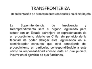 TRANSFRONTERIZA
Representación de procedimientos nacionales en el extranjero
La Superintendencia de Insolvencia y
Reemprendimiento será el órgano legitimado para
actuar con un Estado extranjero en representación de
un procedimiento abierto en Chile, sin perjuicio de la
facultad de poder delegar esta legitimación en el
administrador concursal que esté conociendo del
procedimiento en particular, correspondiéndole a este
último la responsabilidad consecuente en que pudiere
incurrir en el ejercicio de sus funciones.
 