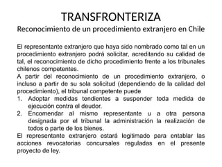 TRANSFRONTERIZA
Reconocimiento de un procedimiento extranjero en Chile
El representante extranjero que haya sido nombrado como tal en un
procedimiento extranjero podrá solicitar, acreditando su calidad de
tal, el reconocimiento de dicho procedimiento frente a los tribunales
chilenos competentes.
A partir del reconocimiento de un procedimiento extranjero, o
incluso a partir de su sola solicitud (dependiendo de la calidad del
procedimiento), el tribunal competente puede
1. Adoptar medidas tendientes a suspender toda medida de
ejecución contra el deudor.
2. Encomendar al mismo representante u a otra persona
designada por el tribunal la administración la realización de
todos o parte de los bienes.
El representante extranjero estará legitimado para entablar las
acciones revocatorias concursales reguladas en el presente
proyecto de ley.
 