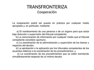 TRANSFRONTERIZA
Cooperación
La cooperación podrá ser puesta en práctica por cualquier medio
apropiado y, en particular, mediante:
a) El nombramiento de una persona o de un órgano para que actúe
bajo dirección o supervisión del tribunal competente;
b) La comunicación de información por cualquier medio que el tribunal
competente considere oportuno;
c) La coordinación de la administración y supervisión de los bienes y
negocios del deudor;
d) La aprobación o la aplicación por los tribunales competentes de los
acuerdos relativos a la coordinación de los procedimientos, y
e) La coordinación de los procedimientos que se estén tramitando
simultáneamente respecto de un mismo deudor.
 