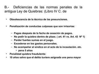 B.- Deficiencias de las normas penales de la
antigua Ley de Quiebras: (Libro IV C. de Comercio)
• Obsolescencia de la técnica de las presunciones.
• Penalización de conductas culposas que son irrisorias:
– Pagos después de la fecha de cesación de pagos.
– No pedir la quiebra dentro de plazo. ( art. 41 vs. Art. 43 Nº 1)
– Perder fuertes sumas en el juego.
– Excederse en los gastos personales.
– No acompañar al sindico en el acto de la incautación. etc.
• pena 5 años
• Penalidad quiebra fraudulenta:
• 10 años salvo que el delito tuviere asignada una pena mayor
 