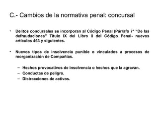 C.- Cambios de la normativa penal: concursal:
• Delitos concursales se incorporan al Código Penal (Párrafo 7° "De las
defraudaciones" Titulo IX del Libro II del Código Penal- nuevos
artículos 463 y siguientes.
• Nuevos tipos de insolvencia punible o vinculados a procesos de
reorganización de Compañías.
– Hechos provocativos de insolvencia o hechos que la agravan.
– Conductas de peligro.
– Distracciones de activos.
 