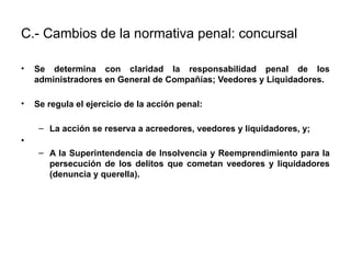 C.- Cambios de la normativa penal: concursal
• Se determina con claridad la responsabilidad penal de los
administradores en General de Compañías; Veedores y Liquidadores.
• Se regula el ejercicio de la acción penal:
– La acción se reserva a acreedores, veedores y liquidadores, y;
•
– A la Superintendencia de Insolvencia y Reemprendimiento para la
persecución de los delitos que cometan veedores y liquidadores
(denuncia y querella).
 