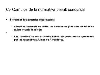 C.- Cambios de la normativa penal: concursal
• Se regulan los acuerdos reparatorios:
– Ceden en beneficio de todos los acreedores y no sólo en favor de
quien entabla la acción.
•
– Los términos de los acuerdos deben ser previamente aprobados
por las respectivas Juntas de Acreedores.
 