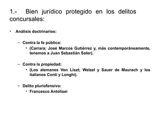1.- Bien jurídico protegido en los delitos
concursales:
• Análisis doctrinarios:
– Contra la fe pública:
• (Carrara; José Marcos Gutiérrez y, más contemporáneamente,
tenemos a Juan Sebastián Soler).
– Contra la propiedad:
• (Los alemanes Von Liszt; Welzel y Sauer de Maurach y los
italianos Conti y Longhi).
– Delito pluriofensivo:
• Francesco Antolisei
 
