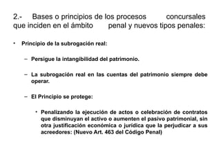 2.- Bases o principios de los procesos concursales
que inciden en el ámbito penal y nuevos tipos penales:
• Principio de la subrogación real:
– Persigue la intangibilidad del patrimonio.
– La subrogación real en las cuentas del patrimonio siempre debe
operar.
– El Principio se protege:
• Penalizando la ejecución de actos o celebración de contratos
que disminuyan el activo o aumenten el pasivo patrimonial, sin
otra justificación económica o jurídica que la perjudicar a sus
acreedores: (Nuevo Art. 463 del Código Penal)
 