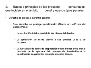 2.- Bases o principios de los procesos concursales
que inciden en el ámbito penal y nuevos tipos penales:
• Derecho de prenda o garantía general:´
– Este derecho se protege penalizando: (Nuevo art. 463 bis del
Código Penal)
• La ocultación total o parcial de los bienes del deudor.
• La aplicación de estos bienes a sus propios usos o de
terceros.
• La ejecución de actos de disposición sobre bienes de la masa,
después de la apertura del proceso de liquidación o la
constitución de garantías respecto de estos bienes.
 