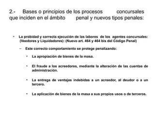 2.- Bases o principios de los procesos concursales
que inciden en el ámbito penal y nuevos tipos penales:
• La probidad y correcta ejecución de las labores de los agentes concursales:
(Veedores y Liquidadores): (Nuevo art. 464 y 464 bis del Código Penal)
– Este correcto comportamiento se protege penalizando:
• La apropiación de bienes de la masa.
• El fraude a los acreedores, mediante la alteración de las cuentas de
administración.
• La entrega de ventajas indebidas a un acreedor, al deudor o a un
tercero.
• La aplicación de bienes de la masa a sus propios usos o de terceros.
 