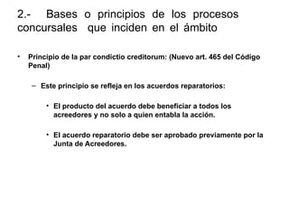 2.- Bases o principios de los procesos
concursales que inciden en el ámbito penal y
nuevos tipos penales:
• Principio de la par condictio creditorum: (Nuevo art. 465 del Código
Penal)
– Este principio se refleja en los acuerdos reparatorios:
• El producto del acuerdo debe beneficiar a todos los
acreedores y no solo a quien entabla la acción.
• El acuerdo reparatorio debe ser aprobado previamente por la
Junta de Acreedores.
 