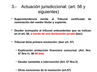 3.- Actuación jurisdiccional: (art. 56 y
siguientes)
• Superintendencia remite al Tribunal certificado de
nominación del veedor titular y suplente.
• Deudor acompaña al tribunal antecedentes que se indican
en el art. 56, a través de una declaración jurada (leer).
• Tribunal dicta primera resolución: (leer art. 57)
− Explicación protección financiera concursal. (Art. Nro.
57 Nro.1). 30 60 días.
− Deudor sometido a intervención (Art. 57 Nro.2)
− Otras menciones de la resolución (art.57)
 