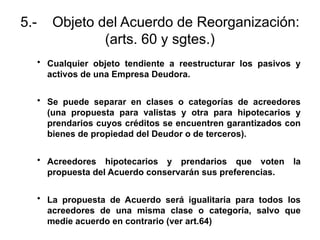 5.- Objeto del Acuerdo de Reorganización:
(arts. 60 y sgtes.)
• Cualquier objeto tendiente a reestructurar los pasivos y
activos de una Empresa Deudora.
• Se puede separar en clases o categorías de acreedores
(una propuesta para valistas y otra para hipotecarios y
prendarios cuyos créditos se encuentren garantizados con
bienes de propiedad del Deudor o de terceros).
• Acreedores hipotecarios y prendarios que voten la
propuesta del Acuerdo conservarán sus preferencias.
• La propuesta de Acuerdo será igualitaria para todos los
acreedores de una misma clase o categoría, salvo que
medie acuerdo en contrario (ver art.64)
 