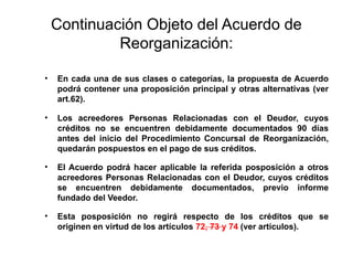 Continuación Objeto del Acuerdo de
Reorganización:
• En cada una de sus clases o categorías, la propuesta de Acuerdo
podrá contener una proposición principal y otras alternativas (ver
art.62).
• Los acreedores Personas Relacionadas con el Deudor, cuyos
créditos no se encuentren debidamente documentados 90 días
antes del inicio del Procedimiento Concursal de Reorganización,
quedarán pospuestos en el pago de sus créditos.
• El Acuerdo podrá hacer aplicable la referida posposición a otros
acreedores Personas Relacionadas con el Deudor, cuyos créditos
se encuentren debidamente documentados, previo informe
fundado del Veedor.
• Esta posposición no regirá respecto de los créditos que se
originen en virtud de los artículos 72, 73 y 74 (ver artículos).
 