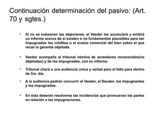 Continuación determinación del pasivo: (Art.
70 y sgtes.)
• Si no se subsanan las objeciones, el Veedor las acumulará y emitirá
un informe acerca de si existen o no fundamentos plausibles para ser
impugnados los créditos o el avalúo comercial del bien sobre el que
recae la garantía objetada.
• Veedor acompaña al tribunal nómina de acreedores reconocidos(no
objetados) y de los impugnados, con su informe.
• Tribunal citará a una audiencia única y verbal para el fallo para dentro
de 3ro. día.
• A la audiencia podrán concurrir el Veedor, el Deudor, los impugnantes
y los impugnados.
• En ésta deberán resolverse las incidencias que promuevan las partes
en relación a las impugnaciones.
 