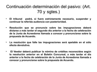 Continuación determinación del pasivo: (Art.
70 y sgtes.)
• El tribunal podrá, si fuere estrictamente necesario, suspender y
continuar la referida audiencia con posterioridad.
• Resolución que se pronuncie sobre las impugnaciones deberá
dictarse a más tardar el segundo día anterior a la fecha de celebración
de la Junta de Acreedores llamada a conocer y pronunciarse sobre la
propuesta de Acuerdo.
• La resolución que falle las impugnaciones será apelable en el sólo
efecto devolutivo.
• El Veedor deberá publicar la nómina de créditos reconocidos según
la resolución anterior en el Boletín Concursal, a más tardar el día
anterior a la fecha de celebración de la Junta de Acreedores llamada a
conocer y pronunciarse sobre la propuesta de Acuerdo.
 