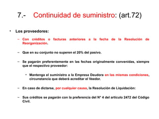 7.- Continuidad de suministro: (art.72)
• Los proveedores:
– Con créditos o facturas anteriores a la fecha de la Resolución de
Reorganización.
– Que en su conjunto no superen el 20% del pasivo.
– Se pagarán preferentemente en las fechas originalmente convenidas, siempre
que el respectivo proveedor:
• Mantenga el suministro a la Empresa Deudora en las mismas condiciones,
circunstancia que deberá acreditar el Veedor.
– En caso de dictarse, por cualquier causa, la Resolución de Liquidación:
– Sus créditos se pagarán con la preferencia del N° 4 del artículo 2472 del Código
Civil.
 