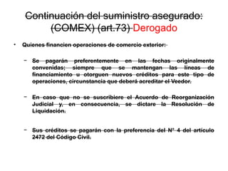 Continuación del suministro asegurado:
(COMEX) (art.73) Derogado
• Quienes financien operaciones de comercio exterior:
− Se pagarán preferentemente en las fechas originalmente
convenidas; siempre que se mantengan las líneas de
financiamiento u otorguen nuevos créditos para este tipo de
operaciones, circunstancia que deberá acreditar el Veedor.
− En caso que no se suscribiere el Acuerdo de Reorganización
Judicial y, en consecuencia, se dictare la Resolución de
Liquidación.
− Sus créditos se pagarán con la preferencia del N° 4 del artículo
2472 del Código Civil.
 