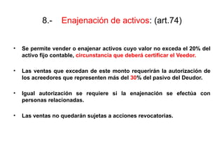 8.- Enajenación de activos: (art.74)
• Se permite vender o enajenar activos cuyo valor no exceda el 20% del
activo fijo contable, circunstancia que deberá certificar el Veedor.
• Las ventas que excedan de este monto requerirán la autorización de
los acreedores que representen más del 30% del pasivo del Deudor.
• Igual autorización se requiere si la enajenación se efectúa con
personas relacionadas.
• Las ventas no quedarán sujetas a acciones revocatorias.
 