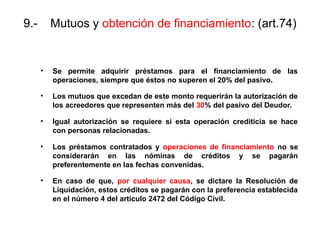 9.- Mutuos y obtención de financiamiento: (art.74)
• Se permite adquirir préstamos para el financiamiento de las
operaciones, siempre que éstos no superen el 20% del pasivo.
• Los mutuos que excedan de este monto requerirán la autorización de
los acreedores que representen más del 30% del pasivo del Deudor.
• Igual autorización se requiere si esta operación crediticia se hace
con personas relacionadas.
• Los préstamos contratados y operaciones de financiamiento no se
considerarán en las nóminas de créditos y se pagarán
preferentemente en las fechas convenidas.
• En caso de que, por cualquier causa, se dictare la Resolución de
Liquidación, estos créditos se pagarán con la preferencia establecida
en el número 4 del artículo 2472 del Código Civil.
 