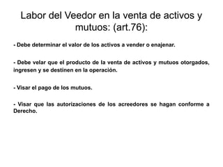 Labor del Veedor en la venta de activos y
mutuos: (art.76):
- Debe determinar el valor de los activos a vender o enajenar.
- Debe velar que el producto de la venta de activos y mutuos otorgados,
ingresen y se destinen en la operación.
- Visar el pago de los mutuos.
- Visar que las autorizaciones de los acreedores se hagan conforme a
Derecho.
 